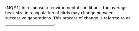 (MQ#1) In response to environmental conditions, the average beak size in a population of birds may change between successive generations. This process of change is referred to as _________________________.