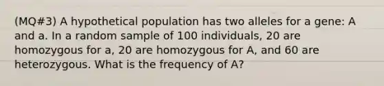 (MQ#3) A hypothetical population has two alleles for a gene: A and a. In a random sample of 100 individuals, 20 are homozygous for a, 20 are homozygous for A, and 60 are heterozygous. What is the frequency of A?