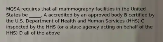 MQSA requires that all mammography facilities in the United States be _____. A accredited by an approved body B certified by the U.S. Department of Health and Human Services (HHS) C inspected by the HHS (or a state agency acting on behalf of the HHS) D all of the above