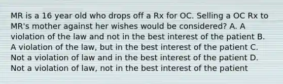 MR is a 16 year old who drops off a Rx for OC. Selling a OC Rx to MR's mother against her wishes would be considered? A. A violation of the law and not in the best interest of the patient B. A violation of the law, but in the best interest of the patient C. Not a violation of law and in the best interest of the patient D. Not a violation of law, not in the best interest of the patient