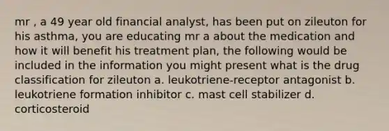 mr , a 49 year old financial analyst, has been put on zileuton for his asthma, you are educating mr a about the medication and how it will benefit his treatment plan, the following would be included in the information you might present what is the drug classification for zileuton a. leukotriene-receptor antagonist b. leukotriene formation inhibitor c. mast cell stabilizer d. corticosteroid