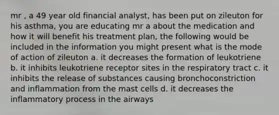 mr , a 49 year old financial analyst, has been put on zileuton for his asthma, you are educating mr a about the medication and how it will benefit his treatment plan, the following would be included in the information you might present what is the mode of action of zileuton a. it decreases the formation of leukotriene b. it inhibits leukotriene receptor sites in the respiratory tract c. it inhibits the release of substances causing bronchoconstriction and inflammation from the mast cells d. it decreases the inflammatory process in the airways