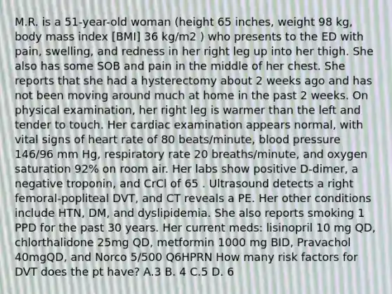 M.R. is a 51-year-old woman (height 65 inches, weight 98 kg, body mass index [BMI] 36 kg/m2 ) who presents to the ED with pain, swelling, and redness in her right leg up into her thigh. She also has some SOB and pain in the middle of her chest. She reports that she had a hysterectomy about 2 weeks ago and has not been moving around much at home in the past 2 weeks. On physical examination, her right leg is warmer than the left and tender to touch. Her cardiac examination appears normal, with vital signs of heart rate of 80 beats/minute, blood pressure 146/96 mm Hg, respiratory rate 20 breaths/minute, and oxygen saturation 92% on room air. Her labs show positive D-dimer, a negative troponin, and CrCl of 65 . Ultrasound detects a right femoral-popliteal DVT, and CT reveals a PE. Her other conditions include HTN, DM, and dyslipidemia. She also reports smoking 1 PPD for the past 30 years. Her current meds: lisinopril 10 mg QD, chlorthalidone 25mg QD, metformin 1000 mg BID, Pravachol 40mgQD, and Norco 5/500 Q6HPRN How many risk factors for DVT does the pt have? A.3 B. 4 C.5 D. 6