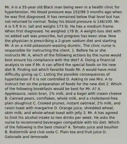 Mr. A is a 55-year old Black man being seen in a health clinic for hypertension. His blood pressure was 152/98 3 months ago when he was first diagnosed. It has remained below that level but has not returned to normal. Today his blood pressure is 146/100. Mr. A is 5 ft 9 in. tall and weighs 173 lb. He has a medium frame. When first diagnosed, he weighed 178 lb. A weight-loss diet with no added salt was prescribe, but progress has been slow. Now the physician is prescribing a 2-gram sodium diet and starting Mr. A on a mild potassium-wasting diuretic. The clinic nurse is responsible for instructing the client. 1. Before he or she instructs Mr. A, which of the following actions by the nurse would best ensure his compliance with the diet? A. Doing a financial analysis to see if Mr. A can afford the special foods on his new diet B. Finding out which favorite foods Mr. A would have most difficulty giving up C. Listing the possible consequences of hypertension if it is not controlled D. Asking to see Mrs. A to instruct her on the preparation of foods for the new diet 2. Which of the following breakfasts would be best for Mr. A? A. Applesauce, raisin bran, 1% milk, and a bagel with cream cheese B. Canned pears, cornflakes, whole milk, and a cholesterol-free plain doughnut C. Cooked prunes, instant oatmeal, 2% milk, and raisin toast with margarine D. Orange juice, shredded wheat, skim milk, and whole-wheat toast with jelly 3. Mr. A has agreed to limit his alcohol intake to two drinks per week. He asks the nurse to recommend beverages compatible with his diet. Which of the following is the best choice? A. Tomato juice and bouillon B. Buttermilk and club soda C. Plain tea and fruit juice D. Gatorade and lemonade