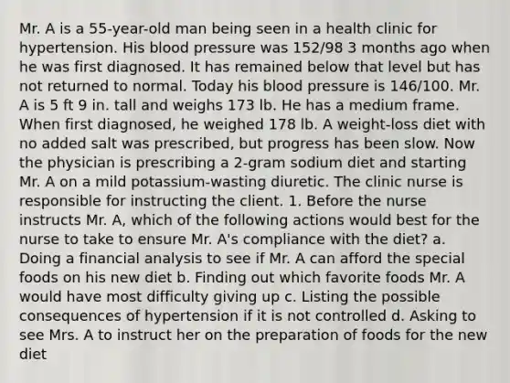 Mr. A is a 55-year-old man being seen in a health clinic for hypertension. His blood pressure was 152/98 3 months ago when he was first diagnosed. It has remained below that level but has not returned to normal. Today his blood pressure is 146/100. Mr. A is 5 ft 9 in. tall and weighs 173 lb. He has a medium frame. When first diagnosed, he weighed 178 lb. A weight-loss diet with no added salt was prescribed, but progress has been slow. Now the physician is prescribing a 2-gram sodium diet and starting Mr. A on a mild potassium-wasting diuretic. The clinic nurse is responsible for instructing the client. 1. Before the nurse instructs Mr. A, which of the following actions would best for the nurse to take to ensure Mr. A's compliance with the diet? a. Doing a financial analysis to see if Mr. A can afford the special foods on his new diet b. Finding out which favorite foods Mr. A would have most difficulty giving up c. Listing the possible consequences of hypertension if it is not controlled d. Asking to see Mrs. A to instruct her on the preparation of foods for the new diet