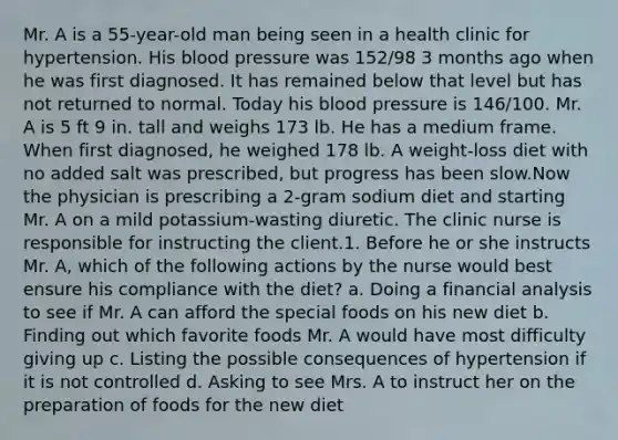 Mr. A is a 55-year-old man being seen in a health clinic for hypertension. His blood pressure was 152/98 3 months ago when he was first diagnosed. It has remained below that level but has not returned to normal. Today his blood pressure is 146/100. Mr. A is 5 ft 9 in. tall and weighs 173 lb. He has a medium frame. When first diagnosed, he weighed 178 lb. A weight-loss diet with no added salt was prescribed, but progress has been slow.Now the physician is prescribing a 2-gram sodium diet and starting Mr. A on a mild potassium-wasting diuretic. The clinic nurse is responsible for instructing the client.1. Before he or she instructs Mr. A, which of the following actions by the nurse would best ensure his compliance with the diet? a. Doing a financial analysis to see if Mr. A can afford the special foods on his new diet b. Finding out which favorite foods Mr. A would have most difficulty giving up c. Listing the possible consequences of hypertension if it is not controlled d. Asking to see Mrs. A to instruct her on the preparation of foods for the new diet