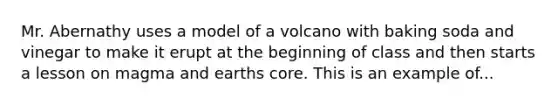 Mr. Abernathy uses a model of a volcano with baking soda and vinegar to make it erupt at the beginning of class and then starts a lesson on magma and earths core. This is an example of...