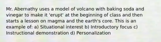 Mr. Abernathy uses a model of volcano with baking soda and vinegar to make it 'erupt' at the beginning of class and then starts a lesson on magma and the earth's core. This is an example of: a) Situational interest b) Introductory focus c) Instructional demonstration d) Personalization