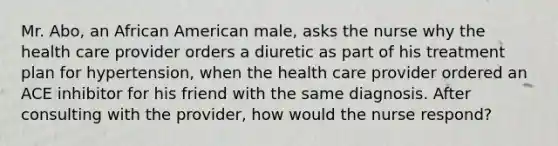 Mr. Abo, an African American male, asks the nurse why the health care provider orders a diuretic as part of his treatment plan for hypertension, when the health care provider ordered an ACE inhibitor for his friend with the same diagnosis. After consulting with the provider, how would the nurse respond?