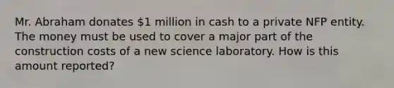 Mr. Abraham donates 1 million in cash to a private NFP entity. The money must be used to cover a major part of the construction costs of a new science laboratory. How is this amount reported?