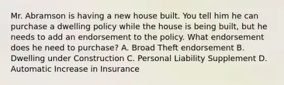 Mr. Abramson is having a new house built. You tell him he can purchase a dwelling policy while the house is being built, but he needs to add an endorsement to the policy. What endorsement does he need to purchase? A. Broad Theft endorsement B. Dwelling under Construction C. Personal Liability Supplement D. Automatic Increase in Insurance