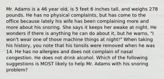 Mr. Adams is a 46 year old, is 5 feet 6 inches tall, and weighs 278 pounds. He has no physical complaints, but has come to the office because lately his wife has been complaining more and more about his snoring. She says it keeps her awake at night. He wonders if there is anything he can do about it, but he warns, "I won't wear one of those machine things at night!" When taking his history, you note that his tonsils were removed when he was 14. He has no allergies and does not complain of nasal congestion. He does not drink alcohol. Which of the following suggestions is MOST likely to help Mr. Adams with his snoring problem?