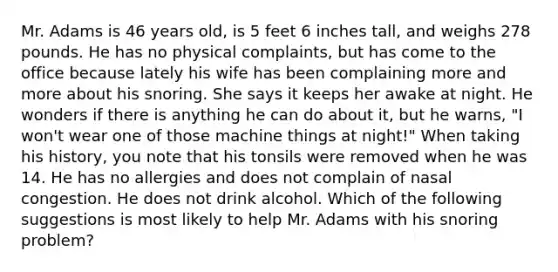 Mr. Adams is 46 years old, is 5 feet 6 inches tall, and weighs 278 pounds. He has no physical complaints, but has come to the office because lately his wife has been complaining more and more about his snoring. She says it keeps her awake at night. He wonders if there is anything he can do about it, but he warns, "I won't wear one of those machine things at night!" When taking his history, you note that his tonsils were removed when he was 14. He has no allergies and does not complain of nasal congestion. He does not drink alcohol. Which of the following suggestions is most likely to help Mr. Adams with his snoring problem?