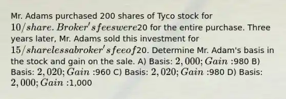 Mr. Adams purchased 200 shares of Tyco stock for 10/share. Broker's fees were20 for the entire purchase. Three years later, Mr. Adams sold this investment for 15/share less a broker's fee of20. Determine Mr. Adam's basis in the stock and gain on the sale. A) Basis: 2,000; Gain:980 B) Basis: 2,020; Gain:960 C) Basis: 2,020; Gain:980 D) Basis: 2,000; Gain:1,000