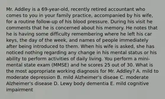 Mr. Addley is a 69-year-old, recently retired accountant who comes to you in your family practice, accompanied by his wife, for a routine follow-up of his blood pressure. During his visit he comments that he is concerned about his memory. He notes that he is having some difficulty remembering where he left his car keys, the day of the week, and names of people immediately after being introduced to them. When his wife is asked, she has noticed nothing regarding any change in his mental status or his ability to perform activities of daily living. You perform a mini-mental state exam (MMSE) and he scores 25 out of 30. What is the most appropriate working diagnosis for Mr. Addley? A. mild to moderate depression B. mild Alzheimer's diseae C. moderate Alzheimer's disease D. Lewy body dementia E. mild cognitive impairment