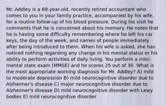 Mr. Addley is a 69-year-old, recently retired accountant who comes to you in your family practice, accompanied by his wife, for a routine follow-up of his blood pressure. During his visit he comments that he is concerned about his memory. He notes that he is having some difficulty remembering where he left his car keys, the day of the week, and names of people immediately after being introduced to them. When his wife is asked, she has noticed nothing regarding any change in his mental status or his ability to perform activities of daily living. You perform a mini-mental state exam (MMSE) and he scores 25 out of 30. What is the most appropriate working diagnosis for Mr. Addley? A) mild to moderate depression B) mild neurocognitive disorder due to Alzheimer's disease C) major neurocognitive disorder due to Alzheimer's disease D) mild neurocognitive disorder with Lewy bodies E) mild neurocognitive disorder