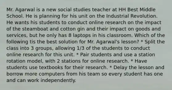 Mr. Agarwal is a new social studies teacher at HH Best Middle School. He is planning for his unit on the Industrial Revolution. He wants his students to conduct online research on the impact of the steamboat and cotton gin and their impact on goods and services, but he only has 8 laptops in his classroom. Which of the following tis the best solution for Mr. Agarwal's lesson? * Split the class into 3 groups, allowing 1/3 of the students to conduct online research for this unit. * Pair students and use a station rotation model, with 2 stations for online research. * Have students use textbooks for their research. * Delay the lesson and borrow more computers from his team so every student has one and can work independently.