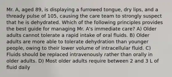 Mr. A, aged 89, is displaying a furrowed tongue, dry lips, and a thready pulse of 105, causing the care team to strongly suspect that he is dehydrated. Which of the following principles provides the best guide for managing Mr. A's immediate care? A) Older adults cannot tolerate a rapid intake of oral fluids. B) Older adults are more able to tolerate dehydration than younger people, owing to their lower volume of intracellular fluid. C) Fluids should be replaced intravenously rather than orally in older adults. D) Most older adults require between 2 and 3 L of fluid daily