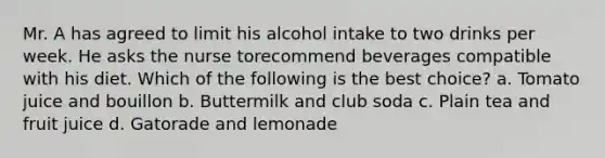 Mr. A has agreed to limit his alcohol intake to two drinks per week. He asks the nurse torecommend beverages compatible with his diet. Which of the following is the best choice? a. Tomato juice and bouillon b. Buttermilk and club soda c. Plain tea and fruit juice d. Gatorade and lemonade