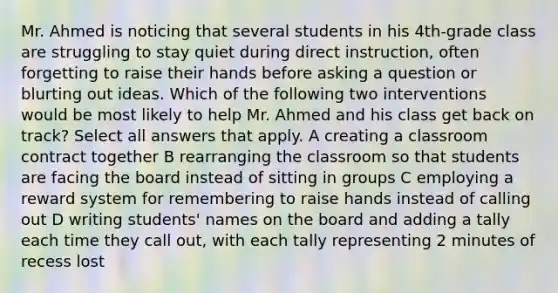 Mr. Ahmed is noticing that several students in his 4th-grade class are struggling to stay quiet during direct instruction, often forgetting to raise their hands before asking a question or blurting out ideas. Which of the following two interventions would be most likely to help Mr. Ahmed and his class get back on track? Select all answers that apply. A creating a classroom contract together B rearranging the classroom so that students are facing the board instead of sitting in groups C employing a reward system for remembering to raise hands instead of calling out D writing students' names on the board and adding a tally each time they call out, with each tally representing 2 minutes of recess lost