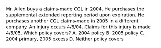 Mr. Allen buys a claims-made CGL in 2004. He purchases the supplemental extended reporting period upon expiration. He purchases another CGL claims-made in 2005 in a different company. An injury occurs 4/5/04. Claims for this injury is made 4/5/05. Which policy covers? A. 2004 policy B. 2005 policy C. 2004 primary, 2005 excess D. Neither policy covers