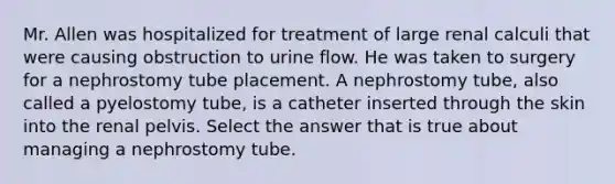 Mr. Allen was hospitalized for treatment of large renal calculi that were causing obstruction to urine flow. He was taken to surgery for a nephrostomy tube placement. A nephrostomy tube, also called a pyelostomy tube, is a catheter inserted through the skin into the renal pelvis. Select the answer that is true about managing a nephrostomy tube.