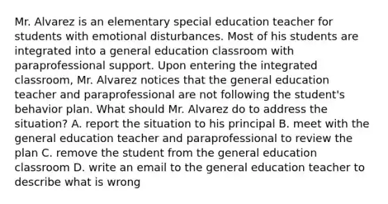 Mr. Alvarez is an elementary special education teacher for students with emotional disturbances. Most of his students are integrated into a general education classroom with paraprofessional support. Upon entering the integrated classroom, Mr. Alvarez notices that the general education teacher and paraprofessional are not following the student's behavior plan. What should Mr. Alvarez do to address the situation? A. report the situation to his principal B. meet with the general education teacher and paraprofessional to review the plan C. remove the student from the general education classroom D. write an email to the general education teacher to describe what is wrong