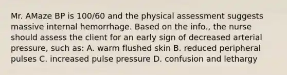 Mr. AMaze BP is 100/60 and the physical assessment suggests massive internal hemorrhage. Based on the info., the nurse should assess the client for an early sign of decreased arterial pressure, such as: A. warm flushed skin B. reduced peripheral pulses C. increased pulse pressure D. confusion and lethargy