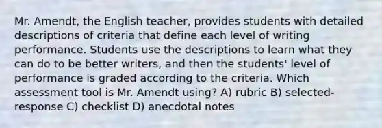 Mr. Amendt, the English teacher, provides students with detailed descriptions of criteria that define each level of writing performance. Students use the descriptions to learn what they can do to be better writers, and then the students' level of performance is graded according to the criteria. Which assessment tool is Mr. Amendt using? A) rubric B) selected-response C) checklist D) anecdotal notes