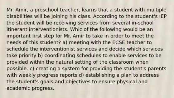 Mr. Amir, a preschool teacher, learns that a student with multiple disabilities will be joining his class. According to the student's IEP the student will be receiving services from several in-school itinerant interventionists. Whic of the following would be an important first step for Mr. Amir to take in order to meet the needs of this student? a) meeting with the ECSE teacher to schedule the interventionist services and decide which services take priority b) coordinating schedules to enable services to be provided within the natural setting of the classroom when possible. c) creating a system for providing the student's parents with weekly progress reports d) establishing a plan to address the student's goals and objectives to ensure physical and academic progress.