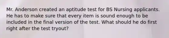 Mr. Anderson created an aptitude test for BS Nursing applicants. He has to make sure that every item is sound enough to be included in the final version of the test. What should he do first right after the test tryout?