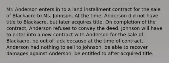 Mr. Anderson enters in to a land installment contract for the sale of Blackacre to Ms. Johnson. At the time, Anderson did not have title to Blackacre, but later acquires title. On completion of the contract, Anderson refuses to convey the deed. Johnson will have to enter into a new contract with Anderson for the sale of Blackacre. be out of luck because at the time of contract, Anderson had nothing to sell to Johnson. be able to recover damages against Anderson. be entitled to after-acquired title.