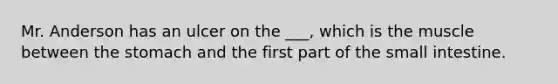 Mr. Anderson has an ulcer on the ___, which is the muscle between the stomach and the first part of the small intestine.