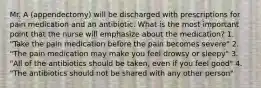 Mr. A (appendectomy) will be discharged with prescriptions for pain medication and an antibiotic. What is the most important point that the nurse will emphasize about the medication? 1. "Take the pain medication before the pain becomes severe" 2. "The pain medication may make you feel drowsy or sleepy" 3. "All of the antibiotics should be taken, even if you feel good" 4. "The antibiotics should not be shared with any other person"
