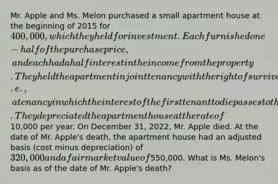 Mr. Apple and Ms. Melon purchased a small apartment house at the beginning of 2015 for 400,000, which they held for investment. Each furnished one-half of the purchase price, and each had a half interest in the income from the property. They held the apartment in joint tenancy with the right of survivorship (i.e., a tenancy in which the interest of the first tenant to die passes to the survivor on the death of the first tenant to die). They depreciated the apartment house at the rate of10,000 per year. On December 31, 2022, Mr. Apple died. At the date of Mr. Apple's death, the apartment house had an adjusted basis (cost minus depreciation) of 320,000 and a fair market value of550,000. What is Ms. Melon's basis as of the date of Mr. Apple's death?