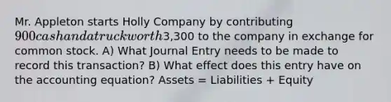 Mr. Appleton starts Holly Company by contributing 900 cash and a truck worth3,300 to the company in exchange for common stock. A) What Journal Entry needs to be made to record this transaction? B) What effect does this entry have on the accounting equation? Assets = Liabilities + Equity