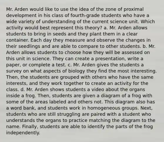 Mr. Arden would like to use the idea of the zone of proximal development in his class of fourth-grade students who have a wide variety of understanding of the current science unit. Which activity would best represent this theory? a. Mr. Arden allows students to bring in seeds and they plant them in a clear container. Each day they measure and observe the changes in their seedlings and are able to compare to other students. b. Mr. Arden allows students to choose how they will be assessed on this unit in science. They can create a presentation, write a paper, or complete a test. c. Mr. Arden gives the students a survey on what aspects of biology they find the most interesting. Then, the students are grouped with others who have the same interests, and they work together to create an activity for the class. d. Mr. Arden shows students a video about the organs inside a frog. Then, students are given a diagram of a frog with some of the areas labeled and others not. This diagram also has a word bank, and students work in homogeneous groups. Next, students who are still struggling are paired with a student who understands the organs to practice matching the diagram to the name. Finally, students are able to identify the parts of the frog independently.