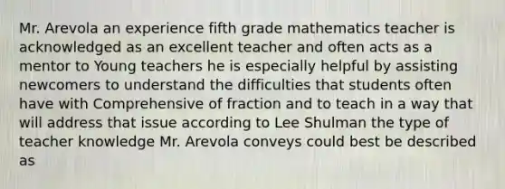 Mr. Arevola an experience fifth grade mathematics teacher is acknowledged as an excellent teacher and often acts as a mentor to Young teachers he is especially helpful by assisting newcomers to understand the difficulties that students often have with Comprehensive of fraction and to teach in a way that will address that issue according to Lee Shulman the type of teacher knowledge Mr. Arevola conveys could best be described as