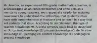 Mr. Arevola, an experienced fifth-grade mathematics teacher, is acknowledged as an excellent teacher and often acts as a mentor to young teachers. He is especially helpful by assisting newcomers to understand the difficulties that students often have with comprehension of fractions and to teach in a way that will address that issue. According to Lee Shulman, the type of teacher knowledge Mr. Arevola conveys could best be described as (A) content knowledge (B) process knowledge (C) declarative knowledge (D) pedagogical content knowledge (E) pedagogical process knowledge