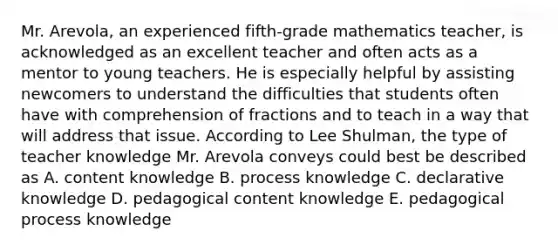 Mr. Arevola, an experienced fifth-grade mathematics teacher, is acknowledged as an excellent teacher and often acts as a mentor to young teachers. He is especially helpful by assisting newcomers to understand the difficulties that students often have with comprehension of fractions and to teach in a way that will address that issue. According to Lee Shulman, the type of teacher knowledge Mr. Arevola conveys could best be described as A. content knowledge B. process knowledge C. declarative knowledge D. pedagogical content knowledge E. pedagogical process knowledge