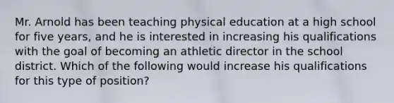 Mr. Arnold has been teaching physical education at a high school for five years, and he is interested in increasing his qualifications with the goal of becoming an athletic director in the school district. Which of the following would increase his qualifications for this type of position?