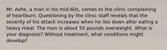 Mr. Ashe, a man in his mid-60s, comes to the clinic complaining of heartburn. Questioning by the clinic staff reveals that the severity of his attack increases when he lies down after eating a heavy meal. The man is about 50 pounds overweight. What is your diagnosis? Without treatment, what conditions might develop?