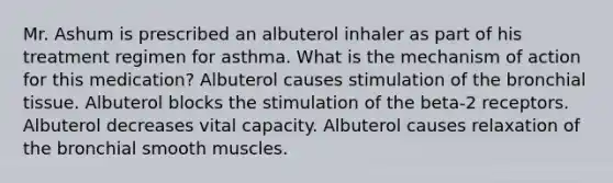 Mr. Ashum is prescribed an albuterol inhaler as part of his treatment regimen for asthma. What is the mechanism of action for this medication? Albuterol causes stimulation of the bronchial tissue. Albuterol blocks the stimulation of the beta-2 receptors. Albuterol decreases vital capacity. Albuterol causes relaxation of the bronchial smooth muscles.