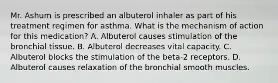 Mr. Ashum is prescribed an albuterol inhaler as part of his treatment regimen for asthma. What is the mechanism of action for this medication? A. Albuterol causes stimulation of the bronchial tissue. B. Albuterol decreases vital capacity. C. Albuterol blocks the stimulation of the beta-2 receptors. D. Albuterol causes relaxation of the bronchial smooth muscles.