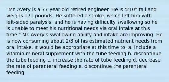 "Mr. Avery is a 77-year-old retired engineer. He is 5'10" tall and weighs 171 pounds. He suffered a stroke, which left him with left-sided paralysis, and he is having difficulty swallowing so he is unable to meet his nutritional needs via oral intake at this time." Mr. Avery's swallowing ability and intake are improving. He is now consuming about 2/3 of his estimated nutrient needs from oral intake. It would be appropriate at this time to: a. include a vitamin-mineral supplement with the tube feeding b. discontinue the tube feeding c. increase the rate of tube feeding d. decrease the rate of parenteral feeding e. discontinue the parenteral feeding