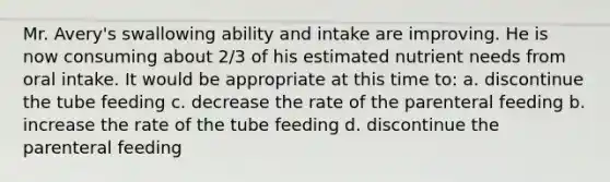 Mr. Avery's swallowing ability and intake are improving. He is now consuming about 2/3 of his estimated nutrient needs from oral intake. It would be appropriate at this time to: a. discontinue the tube feeding c. decrease the rate of the parenteral feeding b. increase the rate of the tube feeding d. discontinue the parenteral feeding