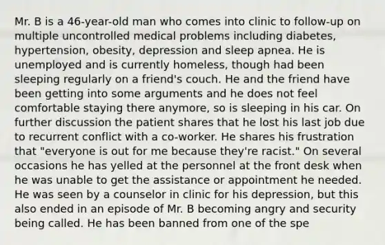 Mr. B is a 46-year-old man who comes into clinic to follow-up on multiple uncontrolled medical problems including diabetes, hypertension, obesity, depression and sleep apnea. He is unemployed and is currently homeless, though had been sleeping regularly on a friend's couch. He and the friend have been getting into some arguments and he does not feel comfortable staying there anymore, so is sleeping in his car. On further discussion the patient shares that he lost his last job due to recurrent conflict with a co-worker. He shares his frustration that "everyone is out for me because they're racist." On several occasions he has yelled at the personnel at the front desk when he was unable to get the assistance or appointment he needed. He was seen by a counselor in clinic for his depression, but this also ended in an episode of Mr. B becoming angry and security being called. He has been banned from one of the spe