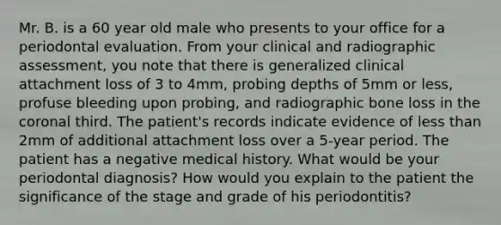 Mr. B. is a 60 year old male who presents to your office for a periodontal evaluation. From your clinical and radiographic assessment, you note that there is generalized clinical attachment loss of 3 to 4mm, probing depths of 5mm or less, profuse bleeding upon probing, and radiographic bone loss in the coronal third. The patient's records indicate evidence of less than 2mm of additional attachment loss over a 5-year period. The patient has a negative medical history. What would be your periodontal diagnosis? How would you explain to the patient the significance of the stage and grade of his periodontitis?