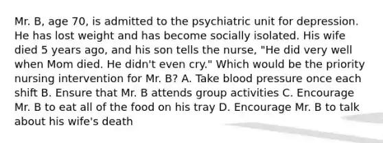 Mr. B, age 70, is admitted to the psychiatric unit for depression. He has lost weight and has become socially isolated. His wife died 5 years ago, and his son tells the nurse, "He did very well when Mom died. He didn't even cry." Which would be the priority nursing intervention for Mr. B? A. Take blood pressure once each shift B. Ensure that Mr. B attends group activities C. Encourage Mr. B to eat all of the food on his tray D. Encourage Mr. B to talk about his wife's death