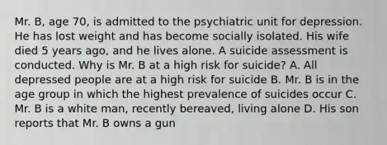 Mr. B, age 70, is admitted to the psychiatric unit for depression. He has lost weight and has become socially isolated. His wife died 5 years ago, and he lives alone. A suicide assessment is conducted. Why is Mr. B at a high risk for suicide? A. All depressed people are at a high risk for suicide B. Mr. B is in the age group in which the highest prevalence of suicides occur C. Mr. B is a white man, recently bereaved, living alone D. His son reports that Mr. B owns a gun